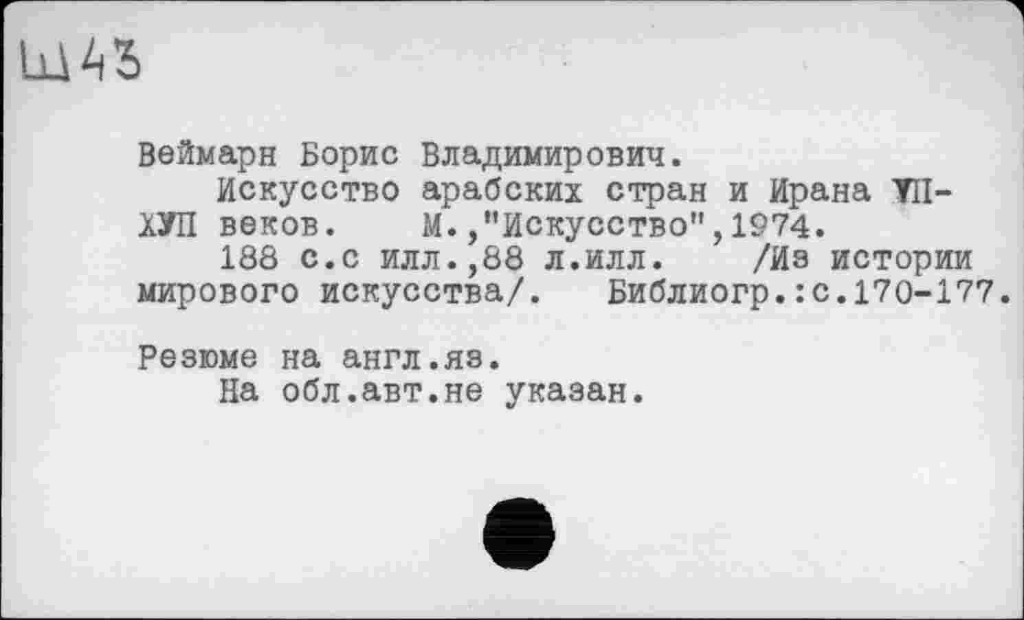 ﻿Веймарн Борис Владимирович.
Искусство арабских стран и Ирана УН-ХУП веков. М./’Искусство",1974.
188 с.с илл.,88 л.илл. /Из истории мирового искусства/. Библиогр.:с.170-177.
Резюме на англ.яз.
На обл.авт.не указан.